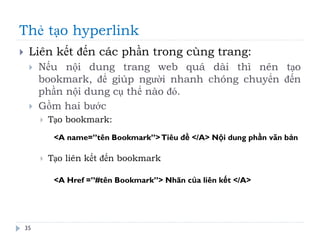 Thẻ tạo hyperlink
35
 Liên kết đến các phần trong cùng trang:
 Nếu nội dung trang web quá dài thì nên tạo
bookmark, để giúp người nhanh chóng chuyển đến
phần nội dung cụ thể nào đó.
 Gồm hai bước
 Tạo bookmark:
 Tạo liên kết đến bookmark
<A name=”tên Bookmark”>Tiêu đề </A> Nội dung phần văn bản
<A Href =”#tên Bookmark”> Nhãn của liên kết </A>
 