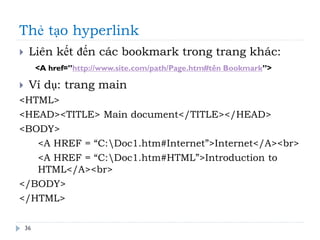 Thẻ tạo hyperlink
36
 Liên kết đến các bookmark trong trang khác:
 Ví dụ: trang main
<HTML>
<HEAD><TITLE> Main document</TITLE></HEAD>
<BODY>
<A HREF = “C:Doc1.htm#Internet”>Internet</A><br>
<A HREF = “C:Doc1.htm#HTML”>Introduction to
HTML</A><br>
</BODY>
</HTML>
<A href=”http://www.site.com/path/Page.htm#tên Bookmark”>
 