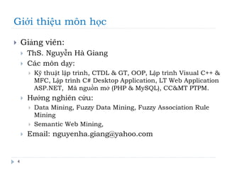 Giới thiệu môn học
 Giảng viên:
 ThS. Nguyễn Hà Giang
 Các môn dạy:
 Kỹ thuật lập trình, CTDL & GT, OOP, Lập trình Visual C++ &
MFC, Lập trình C# Desktop Application, LT Web Application
ASP.NET, Mã nguồn mở (PHP & MySQL), CC&MT PTPM.
 Hướng nghiên cứu:
 Data Mining, Fuzzy Data Mining, Fuzzy Association Rule
Mining
 Semantic Web Mining,
 Email: nguyenha.giang@yahoo.com
4
 