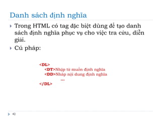Danh sách định nghĩa
42
 Trong HTML có tag đặc biệt dùng để tạo danh
sách định nghĩa phục vụ cho việc tra cứu, diễn
giải.
 Cú pháp:
<DL>
<DT>Nhập từ muốn định nghĩa
<DD>Nhâp nội dung định nghĩa
…
</DL>
 