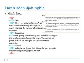 Danh sách định nghĩa
43
 Minh họa
<DL>
<DT>Pixel
<DD> Short for picture element.A pixel refers to the
small dots that make up an image on the screen. Pixel
depth refers to the number of colours which may be
displayed.
<DT>Resolution
<DD>The quality of the display on a monitor.The higher
the resolution, the sharper the image.The number of
pixels that can be displayed on a screen defines
resolution.
<DT>Scanner
<DD> A hardware device that allows the user to make
electronic copies of graphics or text.
</DL>
 