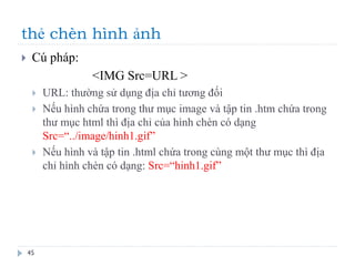 thẻ chèn hình ảnh
45
 Cú pháp:
<IMG Src=URL >
 URL: thường sử dụng địa chỉ tương đối
 Nếu hình chứa trong thư mục image và tập tin .htm chứa trong
thư mục html thì địa chỉ của hình chèn có dạng
Src=“../image/hinh1.gif”
 Nếu hình và tập tin .html chứa trong cùng một thư mục thì địa
chỉ hình chèn có dạng: Src=“hinh1.gif”
 