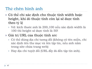 Thẻ chèn hình ảnh
47
 Có thể chỉ xác định cho thuộc tính width hoặc
height, khi đó thuộc tính còn lại sẽ được tính
theo tỷ lệ
 Vd: kích thước ảnh là 200,100 nếu xác định width là
100 thì height sẽ được tính là 50!
 Giá trị URL của thuộc tính src
 Có thể dùng địa chỉ tương đối (không có tên miền, chỉ
xác định tên thư mục và tên tập tin, nếu ảnh nằm
trong site chứa trang web)
 Hay địa chỉ tuyệt đối (URL đầy đủ đến tập tin ảnh).
 