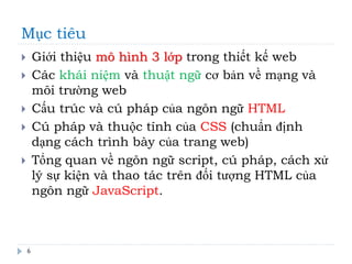 Mục tiêu
6
 Giới thiệu mô hình 3 lớp trong thiết kế web
 Các khái niệm và thuật ngữ cơ bản về mạng và
môi trường web
 Cấu trúc và cú pháp của ngôn ngữ HTML
 Cú pháp và thuộc tính của CSS (chuẩn định
dạng cách trình bày của trang web)
 Tổng quan về ngôn ngữ script, cú pháp, cách xử
lý sự kiện và thao tác trên đối tượng HTML của
ngôn ngữ JavaScript.
 