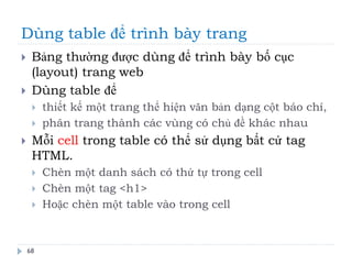 Dùng table để trình bày trang
68
 Bảng thường được dùng để trình bày bố cục
(layout) trang web
 Dùng table để
 thiết kế một trang thể hiện văn bản dạng cột báo chí,
 phân trang thành các vùng có chủ đề khác nhau
 Mỗi cell trong table có thể sử dụng bất cứ tag
HTML.
 Chèn một danh sách có thứ tự trong cell
 Chèn một tag <h1>
 Hoặc chèn một table vào trong cell
 