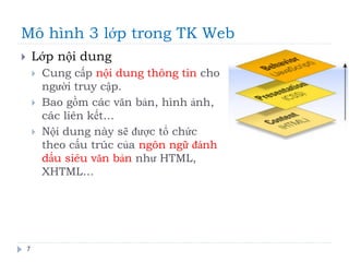 Mô hình 3 lớp trong TK Web
7
 Lớp nội dung
 Cung cấp nội dung thông tin cho
người truy cập.
 Bao gồm các văn bản, hình ảnh,
các liên kết…
 Nội dung này sẽ được tổ chức
theo cấu trúc của ngôn ngữ đánh
dấu siêu văn bản như HTML,
XHTML…
 