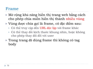 Frame
73
 Mở rộng khả năng hiển thị trang web bằng cách
cho phép chia miền hiển thị thành nhiều vùng
 Vùng được chia gọi là frame, có đặc điểm sau:
 Có thể truy cập đến URL độc lập với frame khác
 Có thể thay đổi kích thước khung nhìn, hoặc không
cho phép thay đổi đối với user
 Trong trang đã dùng frame thì không có tag
body
 