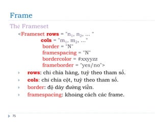 Frame
75
Thẻ Frameset
<Frameset rows = "n1, n2, ... "
cols = "m1, m2, ..."
border = "N"
framespacing = "N"
bordercolor = #xxyyzz
frameborder = "yes/no">
 rows: chỉ chia hàng, tuỳ theo tham số.
 cols: chỉ chia cột, tuỳ theo tham số.
 border: độ dày đường viền.
 framespacing: khoảng cách các frame.
 
