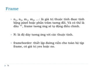 Frame
76
 n1, n2, m1, m2, ...: là giá trị thuộc tính được tính
bằng pixel hoặc phần trăm tương đối. Và có thể là
dấu '*', frame tương ứng sẽ tự động điều chỉnh.
 N: là độ dày tương ứng với các thuộc tính.
 frameborder: thiết lập đường viền cho toàn bộ tập
frame, có giá trị yes hoặc no.
 