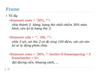Frame
77
 Ví dụ
<frameset rows = "30%, *">
chia thành 2 hàng, hàng thứ nhất chiếm 30% màn
hình, còn lại là hàng thứ 2.
<frameset cols = "*, 100, *">
chia 3 cột, cột thứ 2 có độ rộng 100 điểm, các cột còn
lại sẽ tự động phân chia.
<frameset rows = "30%, *" border=0 framespacing = 5
frameborder = 0>:
đặt đường viền, khoảng cách, ...
 