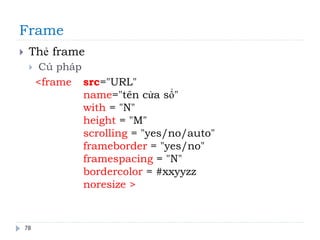 Frame
78
 Thẻ frame
 Cú pháp
<frame src="URL"
name="tên cửa sổ"
with = "N"
height = "M"
scrolling = "yes/no/auto"
frameborder = "yes/no"
framespacing = "N"
bordercolor = #xxyyzz
noresize >
 