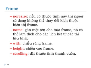 Frame
79
– noresize: nếu có thuộc tính này thì người
sử dụng không thể thay đổi kích thước
hiển thị frame.
– name: gán một tên cho một frame, nó có
thể làm đích cho các liên kết từ các tài
liệu khác.
– with: chiều rộng frame.
– height: chiều cao frame.
– scrolling: đặt thuộc tính thanh cuốn.
 