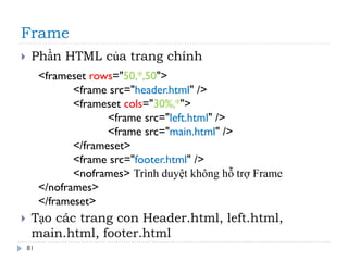 Frame
81
 Phần HTML của trang chính
 Tạo các trang con Header.html, left.html,
main.html, footer.html
<frameset rows="50,*,50">
<frame src="header.html" />
<frameset cols="30%,*">
<frame src="left.html" />
<frame src="main.html" />
</frameset>
<frame src="footer.html" />
<noframes> Trình duyệt không hỗ trợ Frame
</noframes>
</frameset>
 