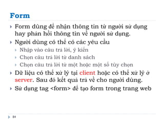 Form
84
 Form dùng để nhận thông tin từ người sử dụng
hay phản hồi thông tin về người sử dụng.
 Người dùng có thể có các yêu cầu
 Nhập vào câu trả lời, ý kiến
 Chọn câu trả lời từ danh sách
 Chọn câu trả lời từ một hoặc một số tùy chọn
 Dữ liệu có thể xử lý tại client hoặc có thể xử lý ở
server. Sau đó kết quả trả về cho người dùng.
 Sử dụng tag <form> để tạo form trong trang web
 