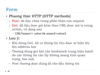 Form
86
 Phương thức HTTP (HTTP methods)
 Post: dữ liệu chứa trong phần thân của request
 Get: dữ liệu được gởi kèm theo URL được mô tả trong
action, có dạng sau
 URL?name1= value1& name2=value2
 Lưu ý:
 Khi dùng Get, tất cả thông tin thu được sẽ hiển thị
lên address bar
 Thường dùng get khi cần bookmark trang hiện hành
do các thông tin cần lấy không mang tính quan
trọng, bảo mật.
 Post thường được dùng để che dấu thông tin
 