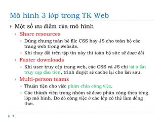 Mô hình 3 lớp trong TK Web
9
 Một số ưu điểm của mô hình
 Share resources
 Dùng chung toàn bộ file CSS hay JS cho toàn bộ các
trang web trong website.
 Khi thay đổi trên tập tin này thì toàn bộ site sẽ được đổi
 Faster downloads
 Khi user truy cập trang web, các CSS và JS chỉ tải ở lần
truy cập đầu tiên, trình duyệt sẽ cache lại cho lần sau.
 Multi-person teams
 Thuận tiện cho việc phân chia công việc.
 Các thành viên trong nhóm sẽ được phân công theo từng
lớp mô hình. Do đó công việc ở các lớp có thể làm đồng
thời.
 