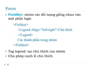 Form
92
 FieldSet: nhóm các đối tượng giống nhau vào
một phần logic
 Tag legend: tạo chú thích của nhóm
 Cho phép canh lề chú thích
<Fieldset>
<Legend Align="left/right">Chú thích
</Legend>
Các thành phần trong nhóm
</Fieldset>
 