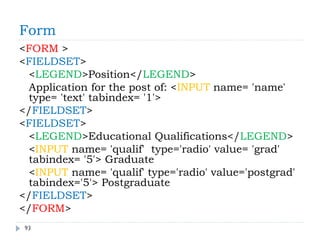 Form
93
<FORM >
<FIELDSET>
<LEGEND>Position</LEGEND>
Application for the post of: <INPUT name= 'name'
type= 'text' tabindex= '1'>
</FIELDSET>
<FIELDSET>
<LEGEND>Educational Qualifications</LEGEND>
<INPUT name= 'qualif' type='radio' value= 'grad'
tabindex= '5'> Graduate
<INPUT name= 'qualif' type='radio' value='postgrad'
tabindex='5'> Postgraduate
</FIELDSET>
</FORM>
 