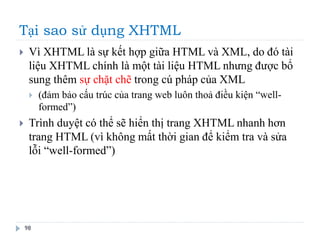 Tại sao sử dụng XHTML
98
 Vì XHTML là sự kết hợp giữa HTML và XML, do đó tài
liệu XHTML chính là một tài liệu HTML nhưng được bổ
sung thêm sự chặt chẽ trong cú pháp của XML
 (đảm bảo cấu trúc của trang web luôn thoả điều kiện “well-
formed”)
 Trình duyệt có thể sẽ hiển thị trang XHTML nhanh hơn
trang HTML (vì không mất thời gian để kiểm tra và sửa
lỗi “well-formed”)
 