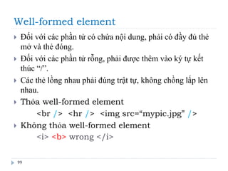 Well-formed element
99
 Đối với các phần tử có chứa nội dung, phải có đầy đủ thẻ
mở và thẻ đóng.
 Đối với các phần tử rỗng, phải được thêm vào ký tự kết
thúc “/”.
 Các thẻ lồng nhau phải đúng trật tự, không chồng lấp lên
nhau.
 Thỏa well-formed element
<br /> <hr /> <img src=“mypic.jpg” />
 Không thỏa well-formed element
<i> <b> wrong </i>
 