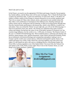 Html Code and Css Code
In the Project, you need to use the appropriate CSS file(s) and images. Keep the Top navigation
bar, bottom address, and the Menu color will be same in all pages. Part 1: Hands-On Project Italy
A land of art and history Italy: A land of art and history To learn more: Rome, or the Brera Art
Gallery in Milan; explore im the Pompei to immerse themselves in an exciting, grandiose past.
That is by no means all: Many other cultural, artistic, and musical events animate italian life.
Italy offers a rich combination of masterpieces from different areas, blending landscape and
culture, history and art, architecture and city planning. It offers an exciting journey through time,
from the Ancient Greeks and Romans to the present day, which is also filled by a wealth of art
and culture. Once you clicked the "Rome" on your right side, you will see the following page. A
land of art and history these sites: Rome: The 'Eternal city' millenium-long centre of power,
culture and religion, having been the centre of one of the globe's greatest civilizations ever, has
exerted a huge influence over the world in: its c. 2,500 years of existence. The Historic Centre of
the city is a UNESCO World Heritage Site. With wonderful palaces, millenium-old churches and
basilicas, grand romantic ruins, opulent monuments, ornate statues and graceful fountains, Rome
has an immensely rich historical heritage and cosmopolitan atmosphere, making it one of
Europe's and the world's most visited, famous, influential and beautiful capitals. Rome is the
capital and largest city of Italy Today, Rome has a growing nightlife scene and of the Lazio
region. It is the famed city and is also seen as a shopping heaven, of the Roman Empire, the
Seven Hills, La being regarded as one of the fashion Dolce Vita (sweet life), the Vatican City
and capitais of the world. With so many sights Three Coins in the Fountain. Rome, as a and
things to do, Rome cassified a "global city".
 