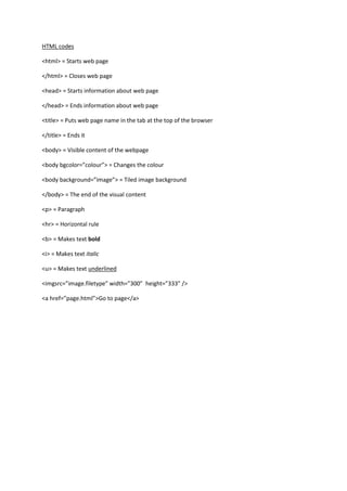 HTML codes

<html> = Starts web page

</html> = Closes web page

<head> = Starts information about web page

</head> = Ends information about web page

<title> = Puts web page name in the tab at the top of the browser

</title> = Ends it

<body> = Visible content of the webpage

<body bgcolor=”colour”> = Changes the colour

<body background=”image”> = Tiled image background

</body> = The end of the visual content

<p> = Paragraph

<hr> = Horizontal rule

<b> = Makes text bold

<i> = Makes text italic

<u> = Makes text underlined

<imgsrc=”image.filetype” width=”300” height=”333” />

<a href=”page.html”>Go to page</a>
 