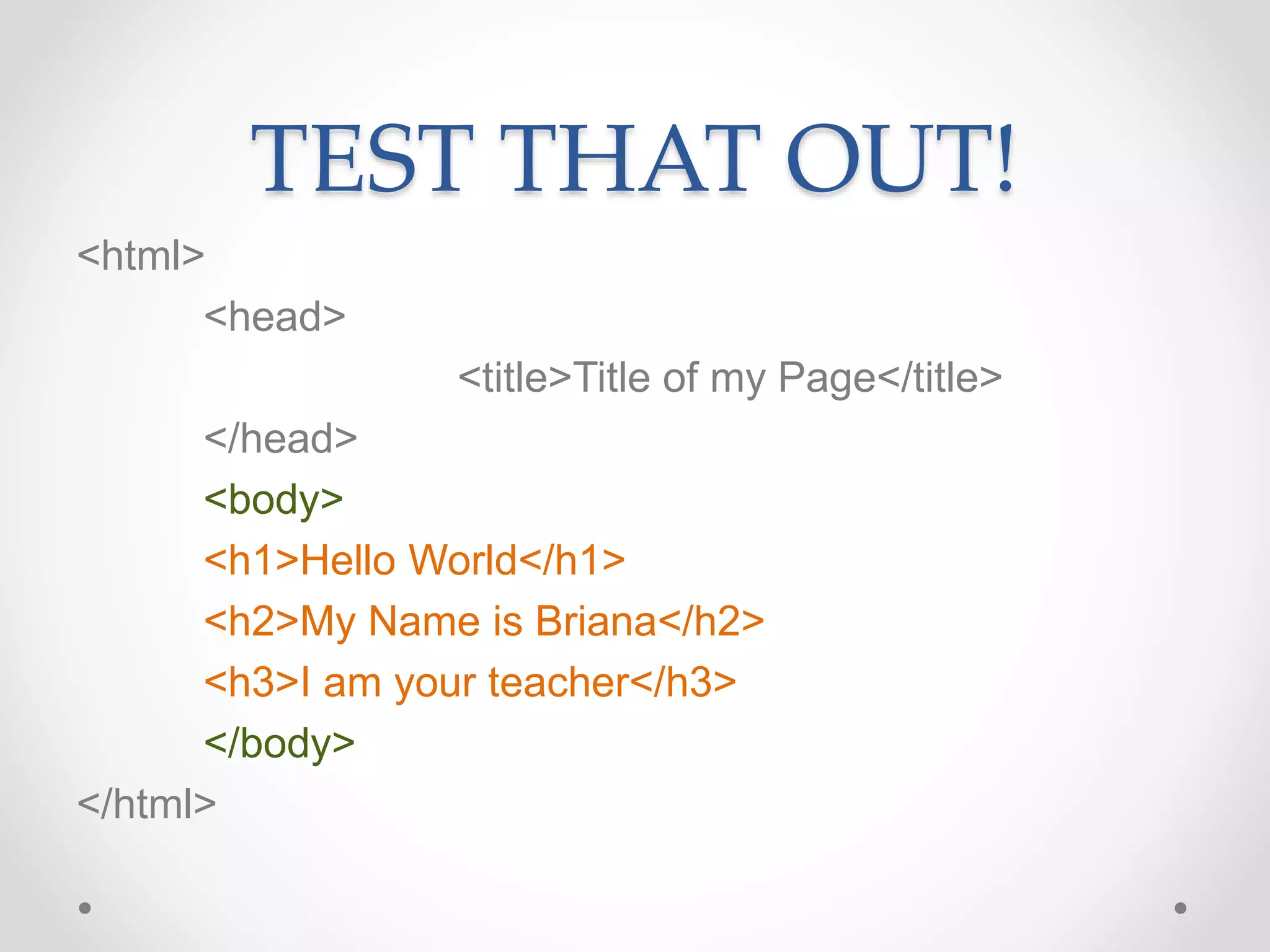 TEST THAT OUT!
<html>
<head>
<title>Title of my Page</title>
</head>
<body>
<h1>Hello World</h1>
<h2>My Name is Briana</h2>
<h3>I am your teacher</h3>
</body>
</html>
 