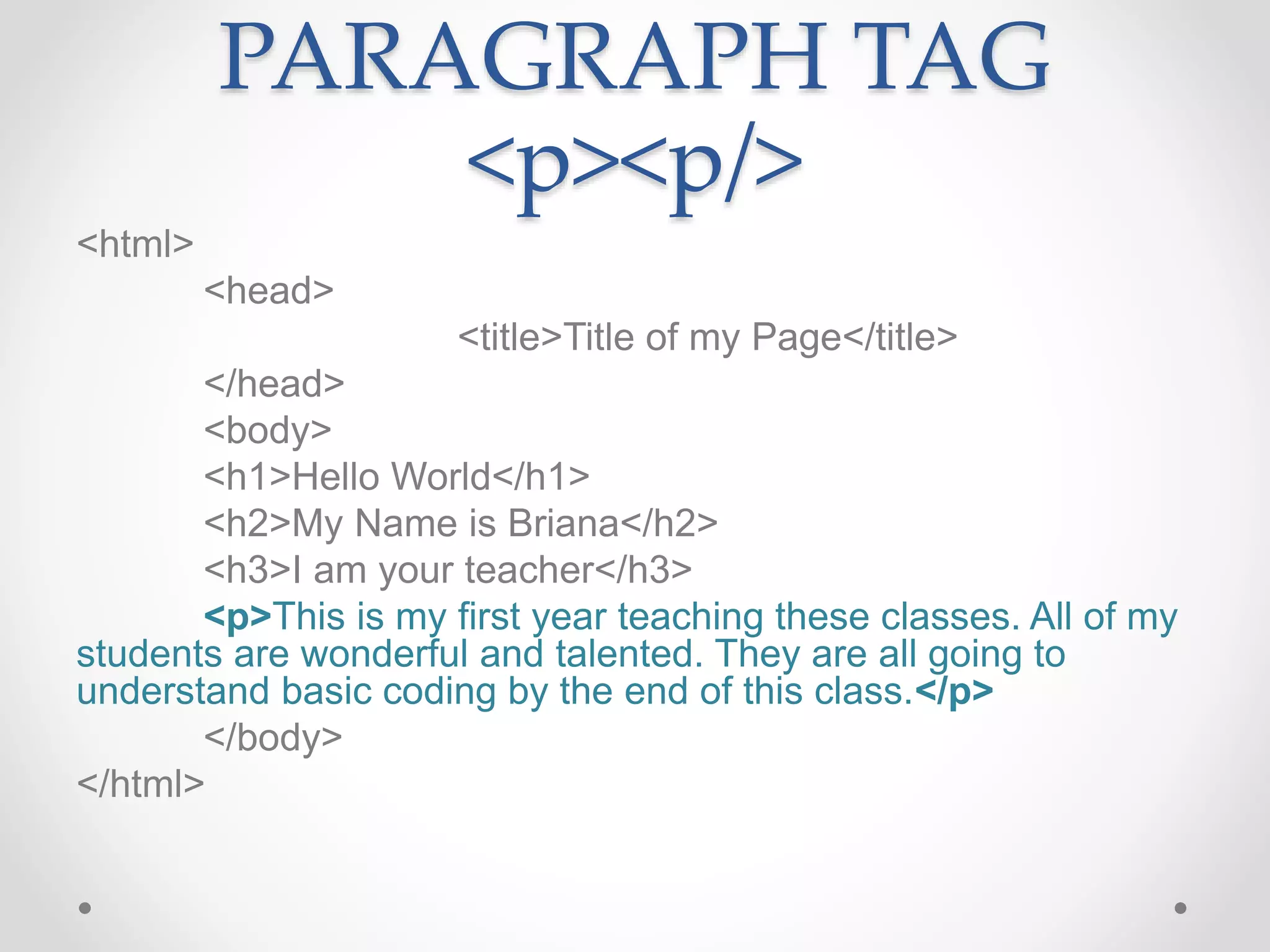 PARAGRAPH TAG
<p><p/>
<html>
<head>
<title>Title of my Page</title>
</head>
<body>
<h1>Hello World</h1>
<h2>My Name is Briana</h2>
<h3>I am your teacher</h3>
<p>This is my first year teaching these classes. All of my
students are wonderful and talented. They are all going to
understand basic coding by the end of this class.</p>
</body>
</html>
 