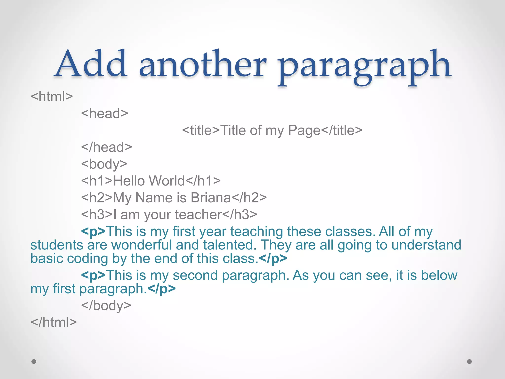Add another paragraph
<html>
<head>
<title>Title of my Page</title>
</head>
<body>
<h1>Hello World</h1>
<h2>My Name is Briana</h2>
<h3>I am your teacher</h3>
<p>This is my first year teaching these classes. All of my
students are wonderful and talented. They are all going to understand
basic coding by the end of this class.</p>
<p>This is my second paragraph. As you can see, it is below
my first paragraph.</p>
</body>
</html>
 