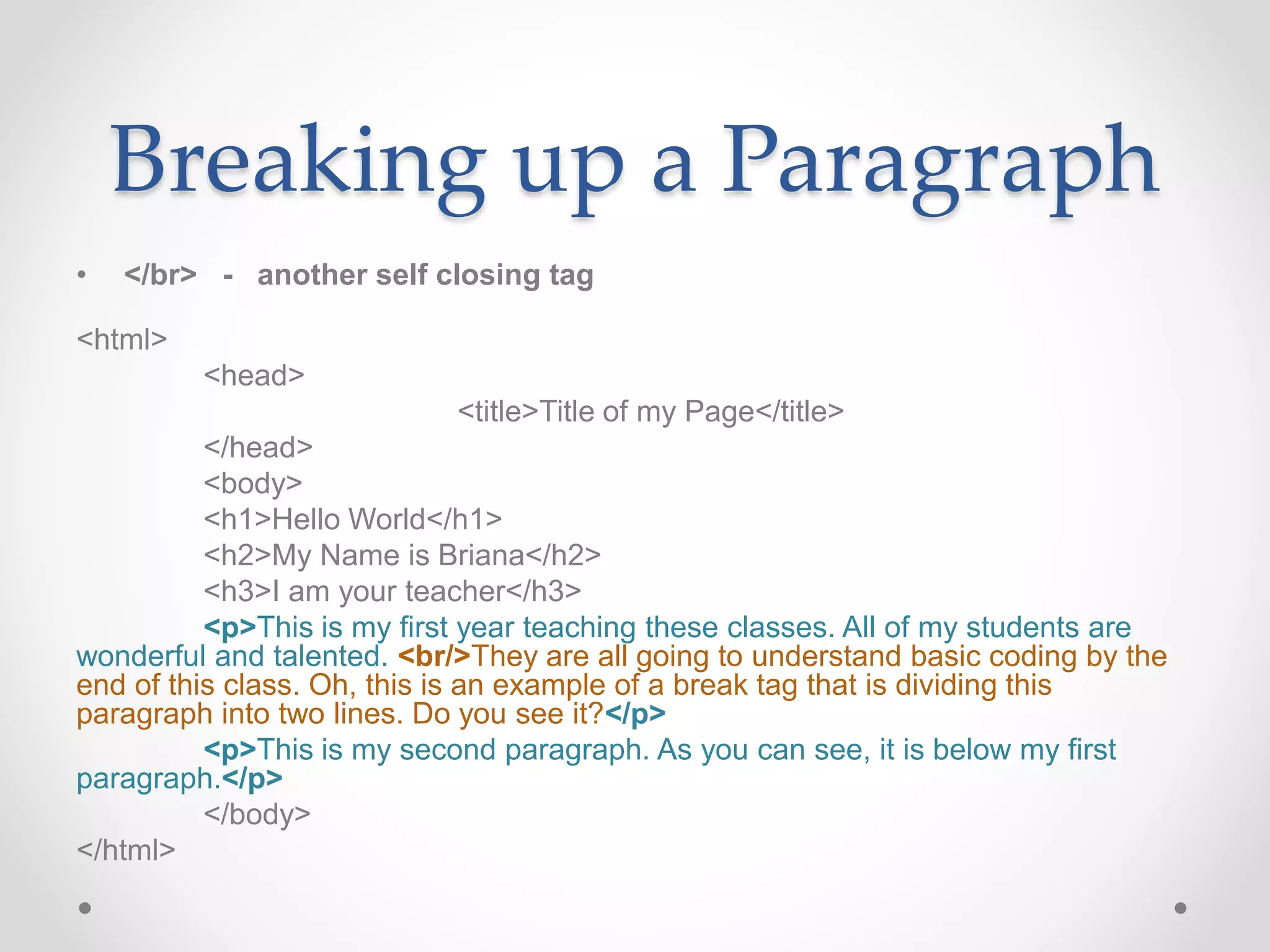 Breaking up a Paragraph
• </br> - another self closing tag
<html>
<head>
<title>Title of my Page</title>
</head>
<body>
<h1>Hello World</h1>
<h2>My Name is Briana</h2>
<h3>I am your teacher</h3>
<p>This is my first year teaching these classes. All of my students are
wonderful and talented. <br/>They are all going to understand basic coding by the
end of this class. Oh, this is an example of a break tag that is dividing this
paragraph into two lines. Do you see it?</p>
<p>This is my second paragraph. As you can see, it is below my first
paragraph.</p>
</body>
</html>
 