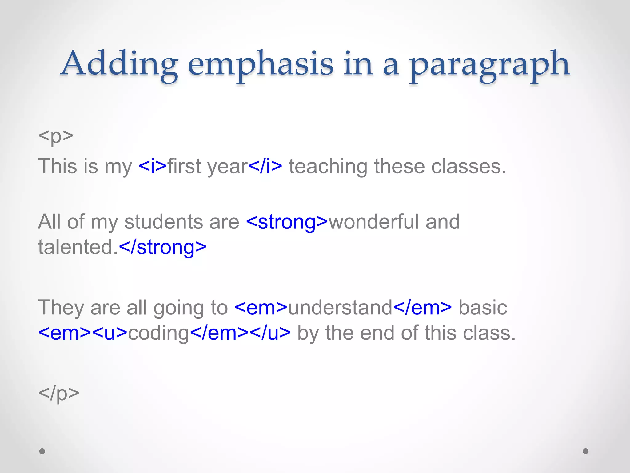 Adding emphasis in a paragraph
<p>
This is my <i>first year</i> teaching these classes.
All of my students are <strong>wonderful and
talented.</strong>
They are all going to <em>understand</em> basic
<em><u>coding</em></u> by the end of this class.
</p>
 