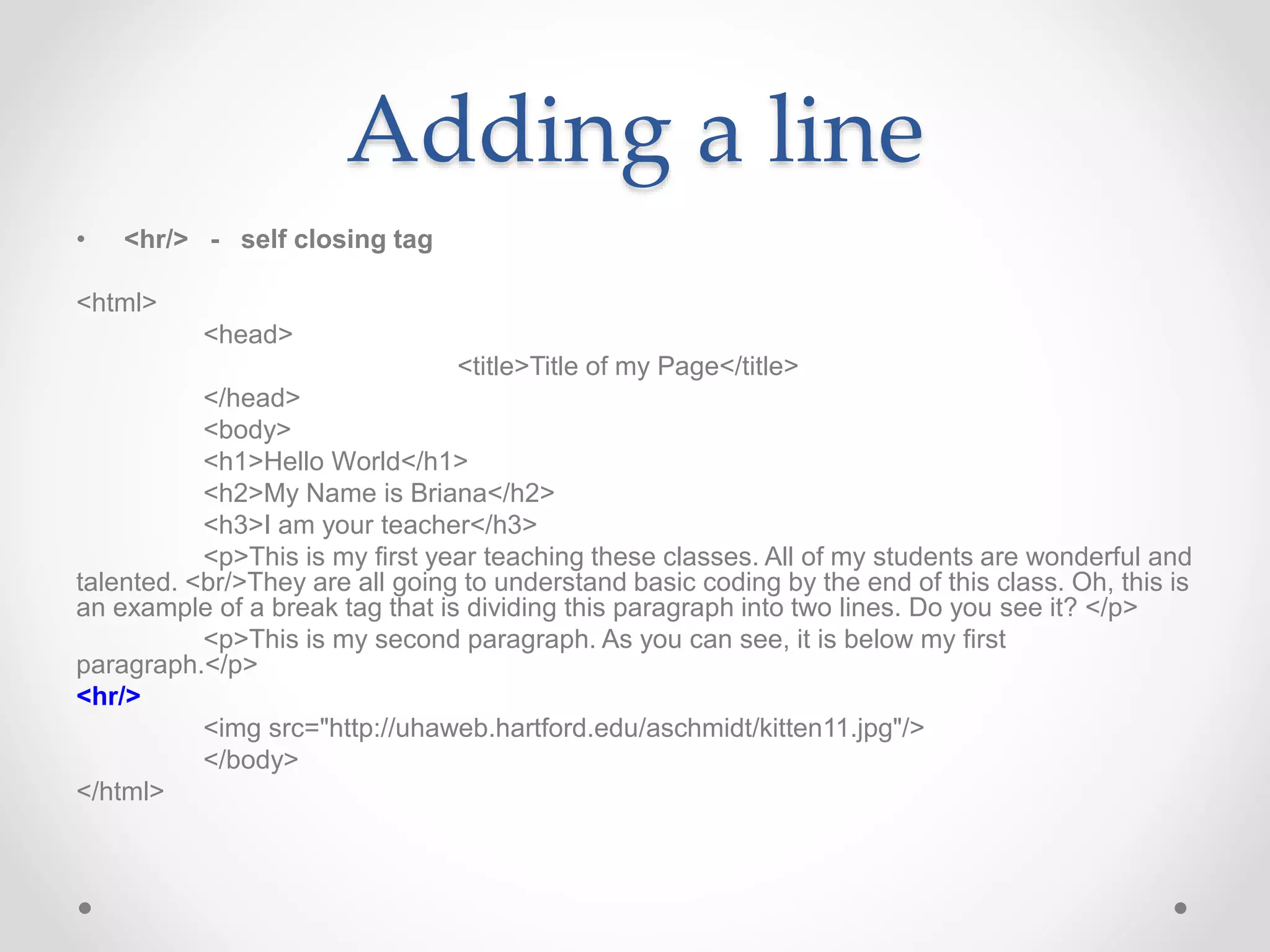 Adding a line
• <hr/> - self closing tag
<html>
<head>
<title>Title of my Page</title>
</head>
<body>
<h1>Hello World</h1>
<h2>My Name is Briana</h2>
<h3>I am your teacher</h3>
<p>This is my first year teaching these classes. All of my students are wonderful and
talented. <br/>They are all going to understand basic coding by the end of this class. Oh, this is
an example of a break tag that is dividing this paragraph into two lines. Do you see it? </p>
<p>This is my second paragraph. As you can see, it is below my first
paragraph.</p>
<hr/>
<img src="http://uhaweb.hartford.edu/aschmidt/kitten11.jpg"/>
</body>
</html>
 
