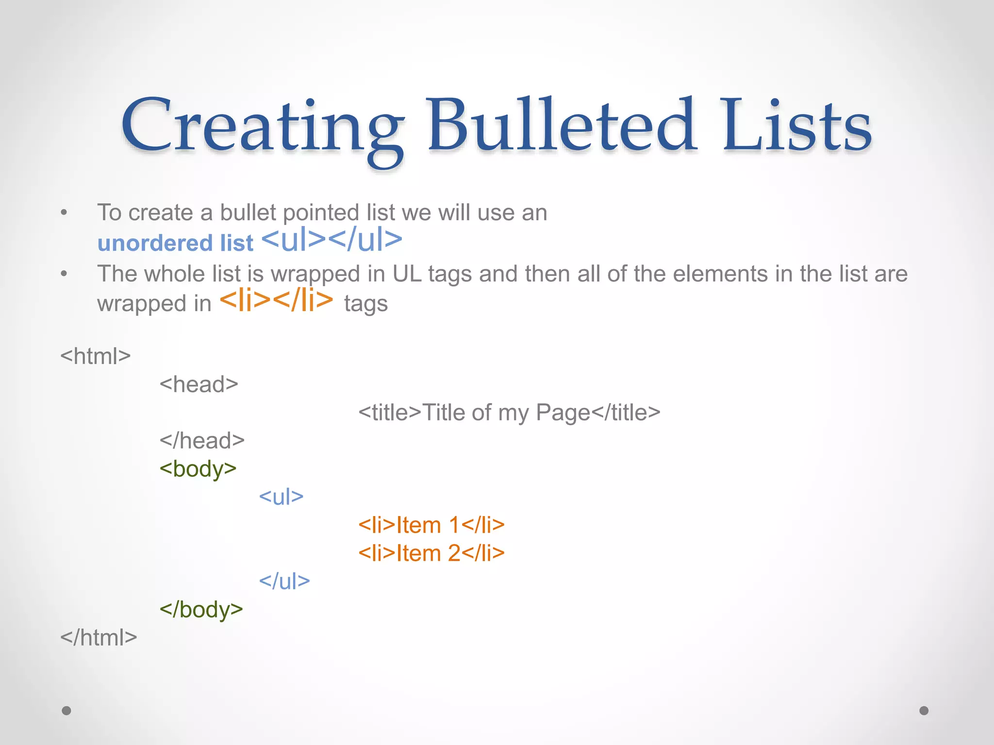 Creating Bulleted Lists
• To create a bullet pointed list we will use an
unordered list <ul></ul>
• The whole list is wrapped in UL tags and then all of the elements in the list are
wrapped in <li></li> tags
<html>
<head>
<title>Title of my Page</title>
</head>
<body>
<ul>
<li>Item 1</li>
<li>Item 2</li>
</ul>
</body>
</html>
 
