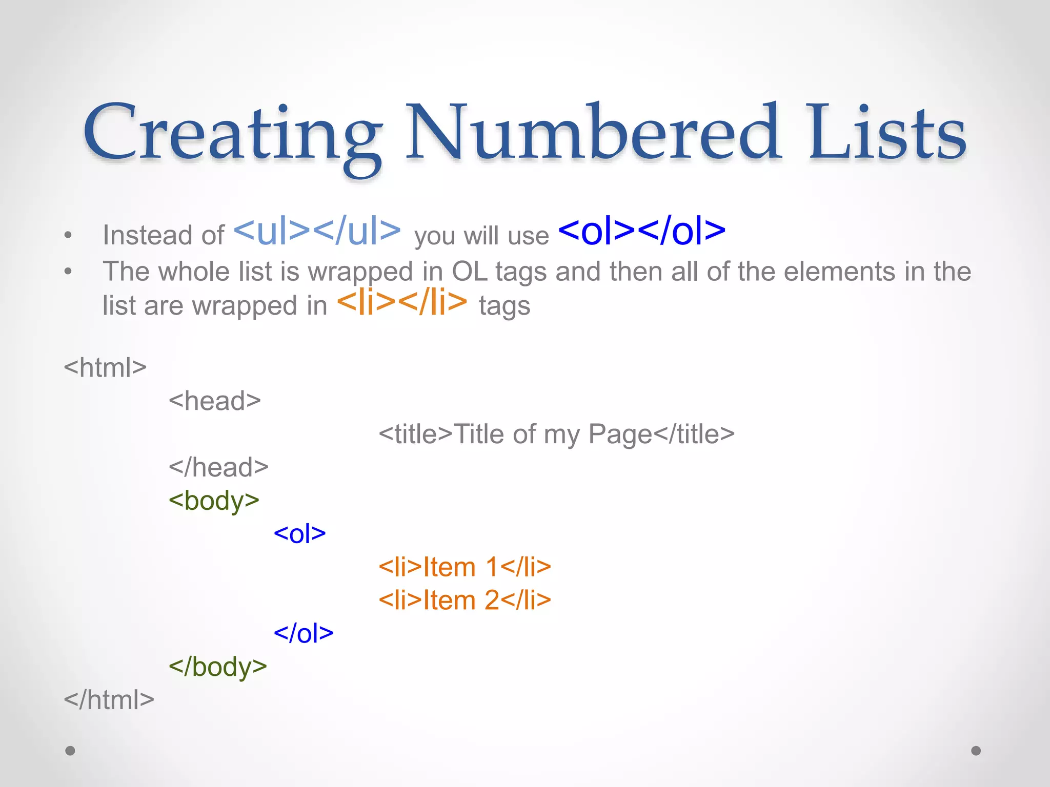 Creating Numbered Lists
• Instead of <ul></ul> you will use <ol></ol>
• The whole list is wrapped in OL tags and then all of the elements in the
list are wrapped in <li></li> tags
<html>
<head>
<title>Title of my Page</title>
</head>
<body>
<ol>
<li>Item 1</li>
<li>Item 2</li>
</ol>
</body>
</html>
 
