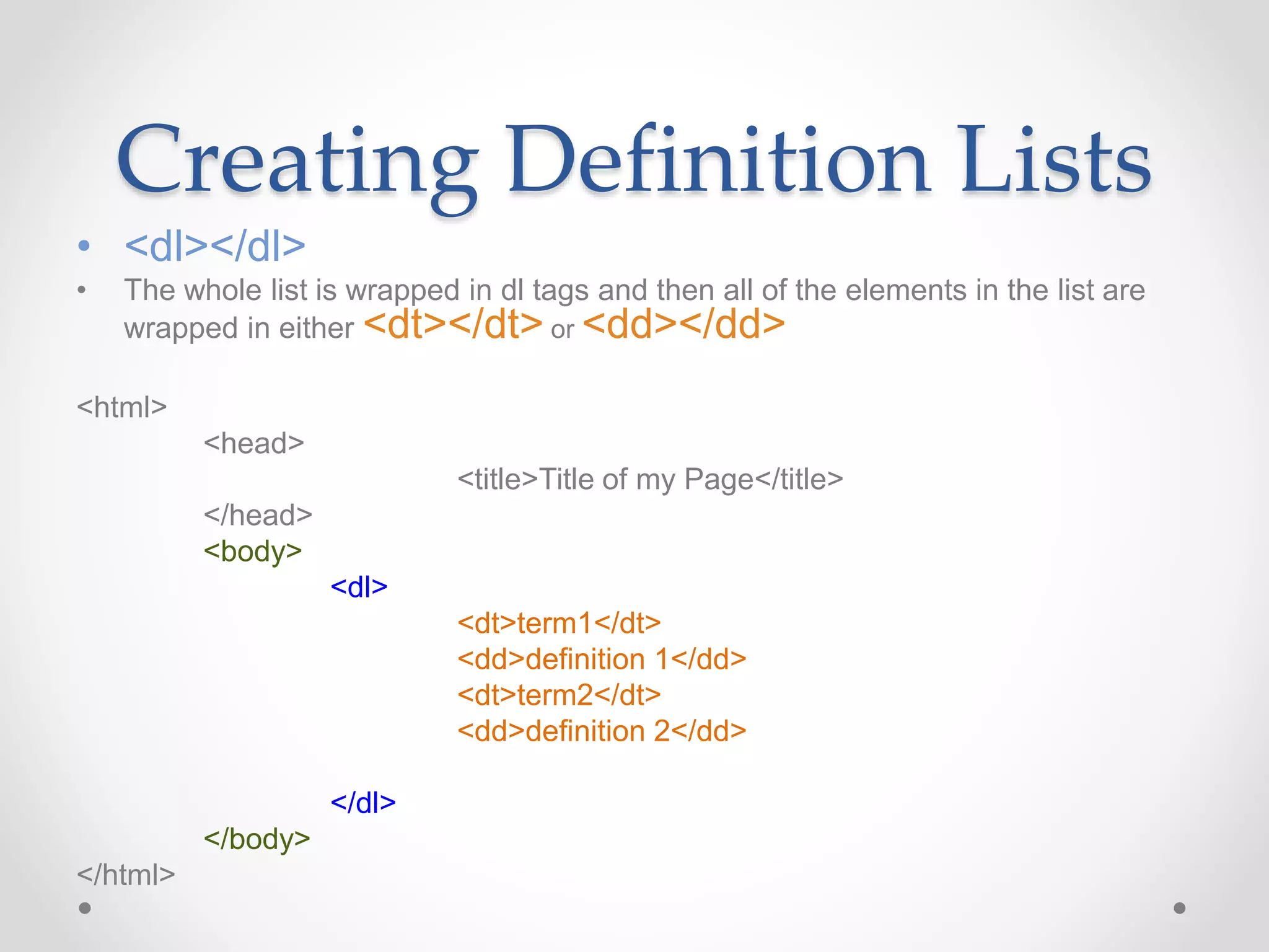 Creating Definition Lists
• <dl></dl>
• The whole list is wrapped in dl tags and then all of the elements in the list are
wrapped in either <dt></dt> or <dd></dd>
<html>
<head>
<title>Title of my Page</title>
</head>
<body>
<dl>
<dt>term1</dt>
<dd>definition 1</dd>
<dt>term2</dt>
<dd>definition 2</dd>
</dl>
</body>
</html>
 