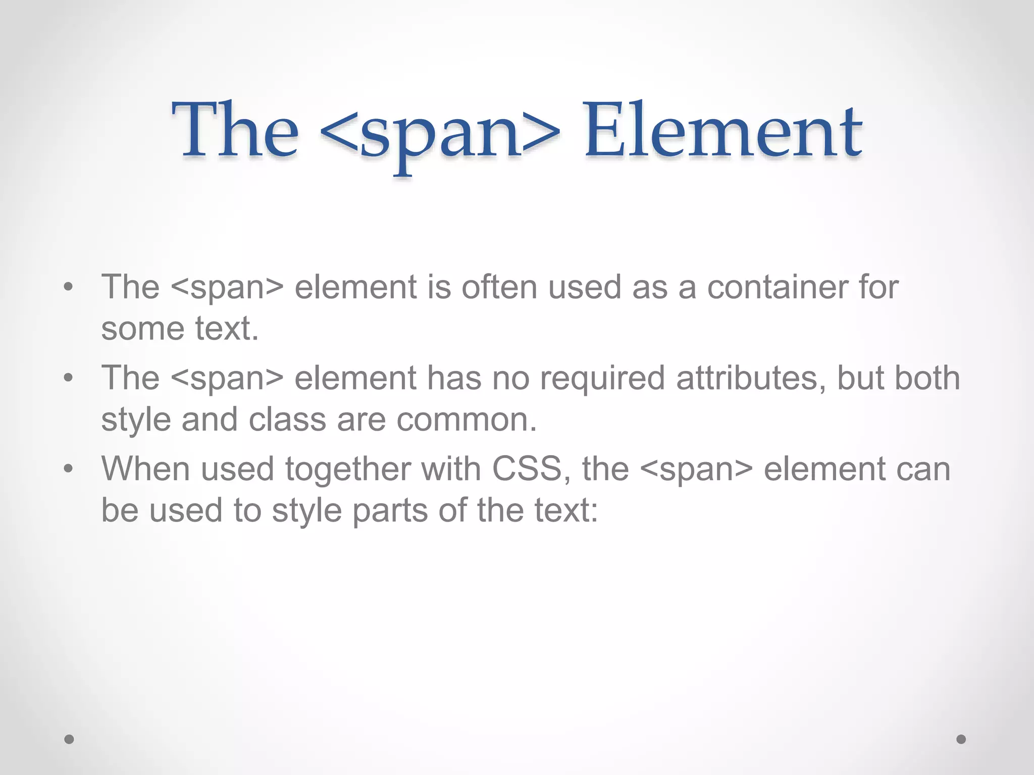The <span> Element
• The <span> element is often used as a container for
some text.
• The <span> element has no required attributes, but both
style and class are common.
• When used together with CSS, the <span> element can
be used to style parts of the text:
 