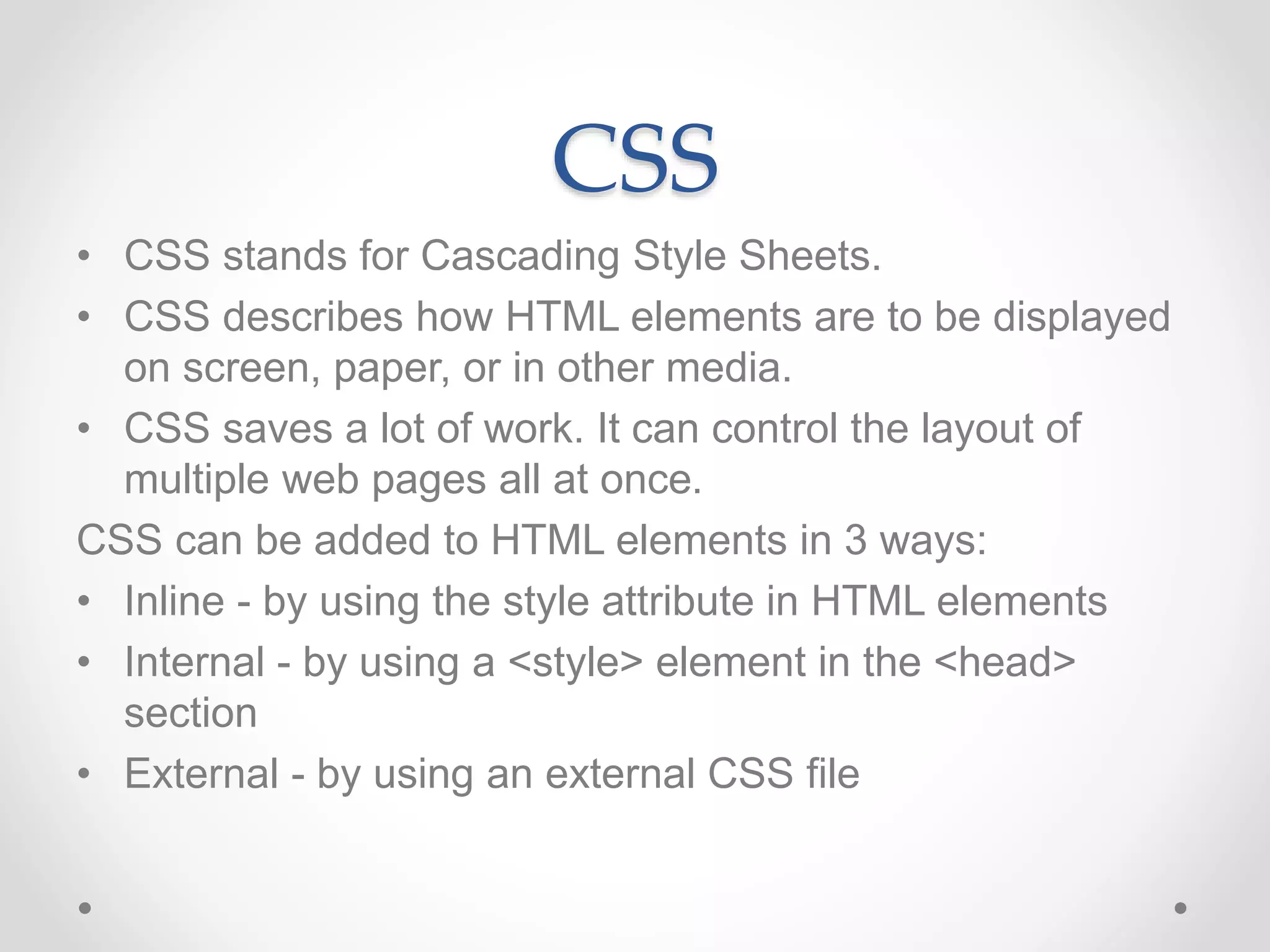 CSS
• CSS stands for Cascading Style Sheets.
• CSS describes how HTML elements are to be displayed
on screen, paper, or in other media.
• CSS saves a lot of work. It can control the layout of
multiple web pages all at once.
CSS can be added to HTML elements in 3 ways:
• Inline - by using the style attribute in HTML elements
• Internal - by using a <style> element in the <head>
section
• External - by using an external CSS file
 