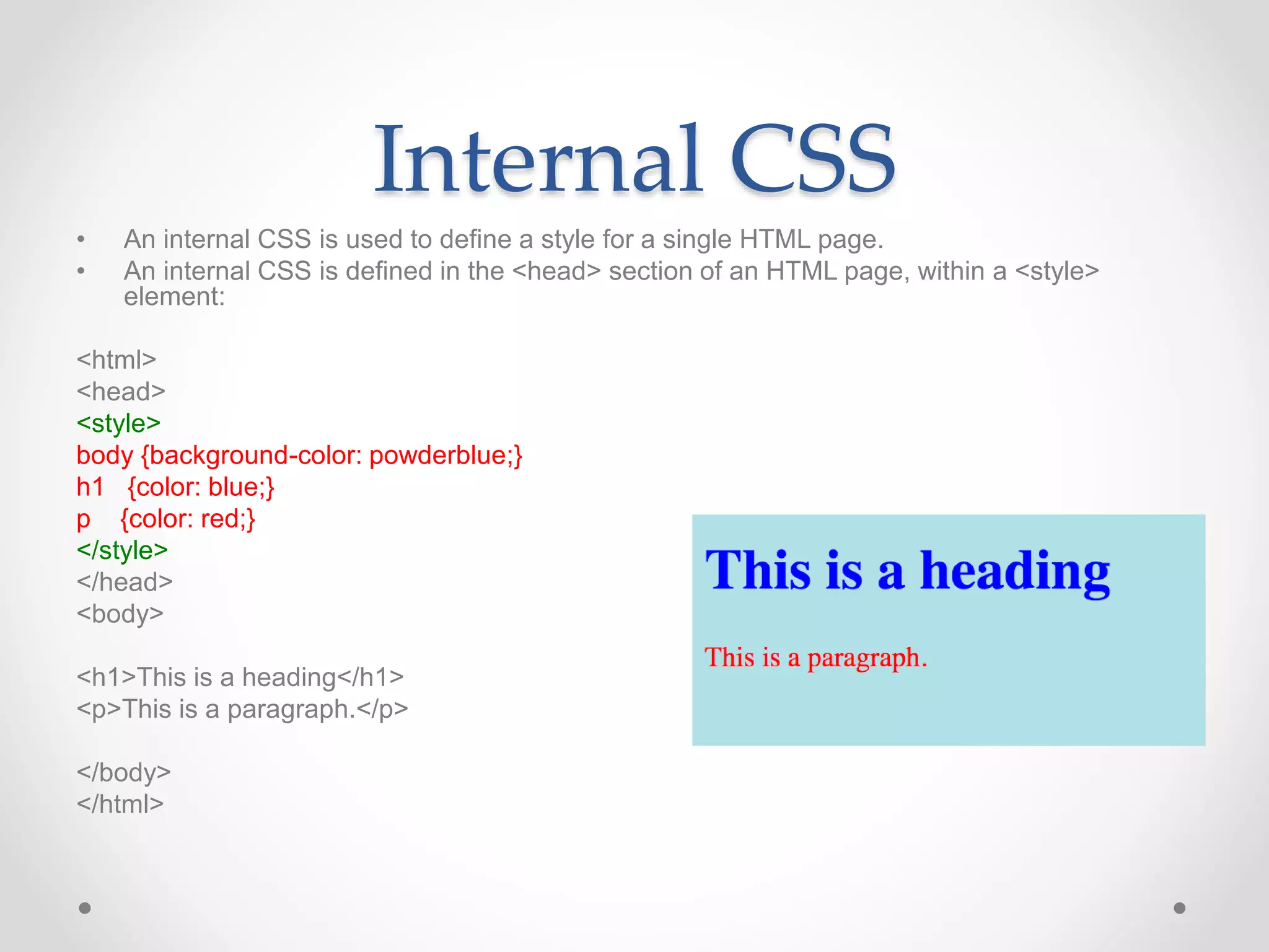 Internal CSS
• An internal CSS is used to define a style for a single HTML page.
• An internal CSS is defined in the <head> section of an HTML page, within a <style>
element:
<html>
<head>
<style>
body {background-color: powderblue;}
h1 {color: blue;}
p {color: red;}
</style>
</head>
<body>
<h1>This is a heading</h1>
<p>This is a paragraph.</p>
</body>
</html>
 