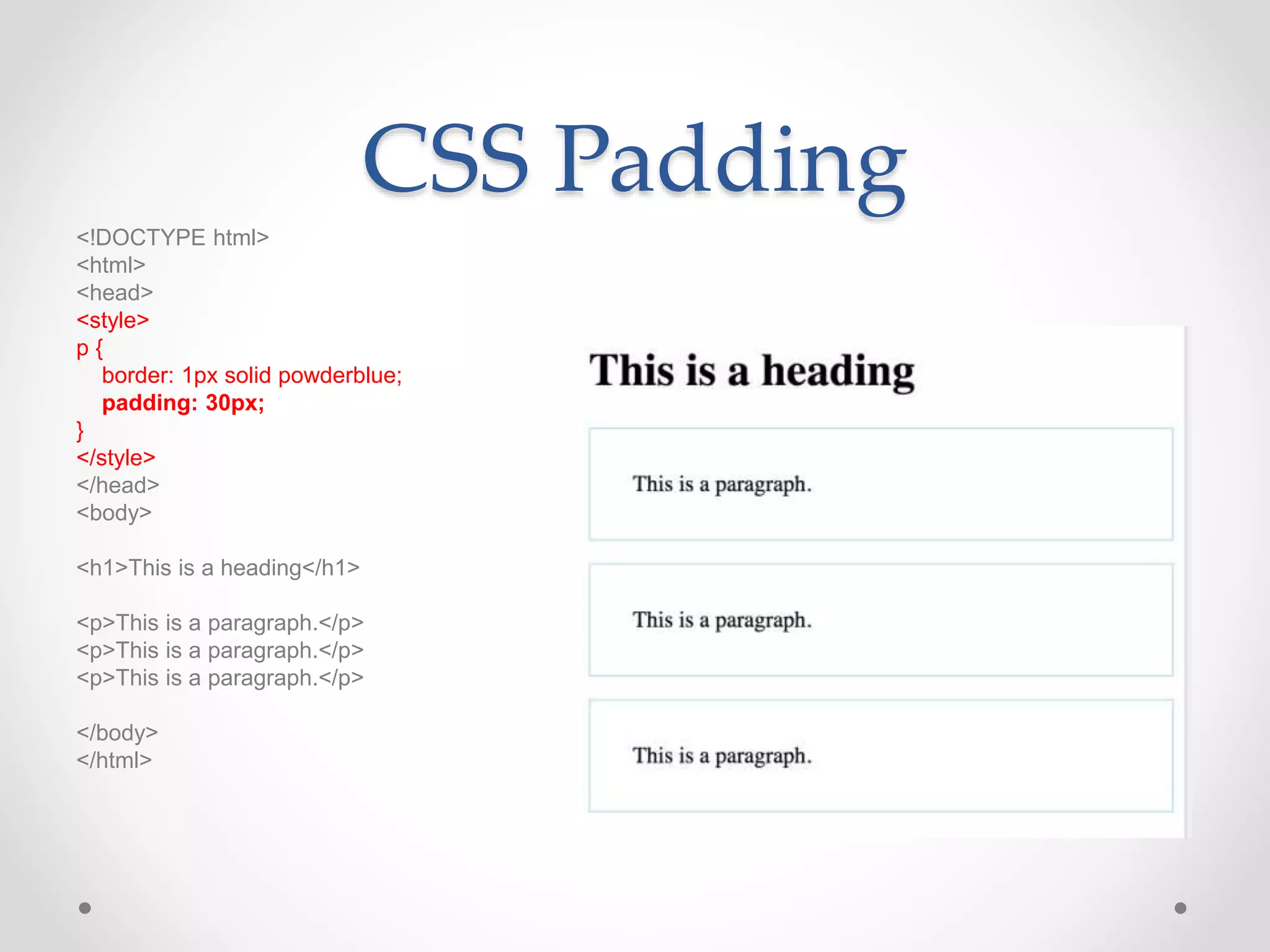 CSS Padding
<!DOCTYPE html>
<html>
<head>
<style>
p {
border: 1px solid powderblue;
padding: 30px;
}
</style>
</head>
<body>
<h1>This is a heading</h1>
<p>This is a paragraph.</p>
<p>This is a paragraph.</p>
<p>This is a paragraph.</p>
</body>
</html>
 