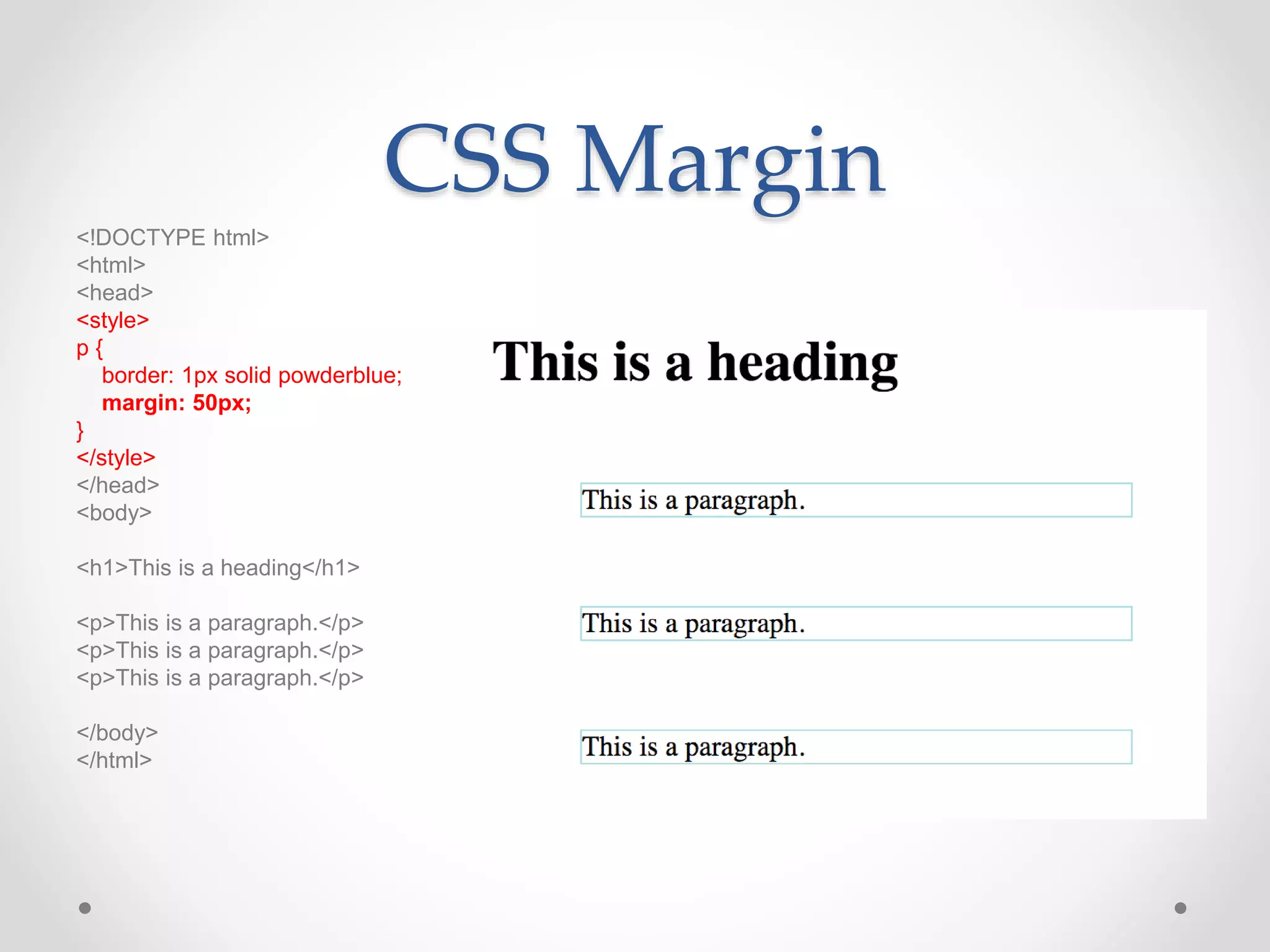 CSS Margin
<!DOCTYPE html>
<html>
<head>
<style>
p {
border: 1px solid powderblue;
margin: 50px;
}
</style>
</head>
<body>
<h1>This is a heading</h1>
<p>This is a paragraph.</p>
<p>This is a paragraph.</p>
<p>This is a paragraph.</p>
</body>
</html>
 
