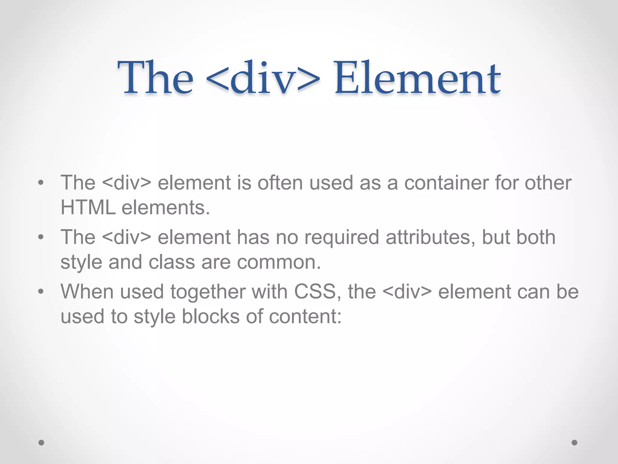 The <div> Element
• The <div> element is often used as a container for other
HTML elements.
• The <div> element has no required attributes, but both
style and class are common.
• When used together with CSS, the <div> element can be
used to style blocks of content:
 
