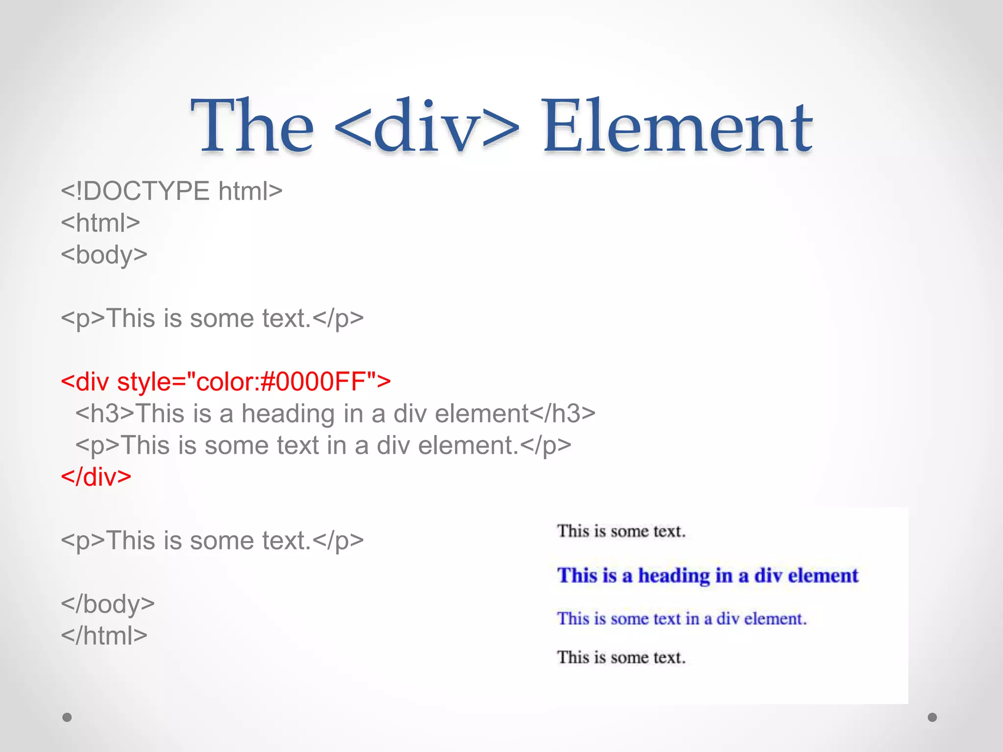 The <div> Element
<!DOCTYPE html>
<html>
<body>
<p>This is some text.</p>
<div style="color:#0000FF">
<h3>This is a heading in a div element</h3>
<p>This is some text in a div element.</p>
</div>
<p>This is some text.</p>
</body>
</html>
 
