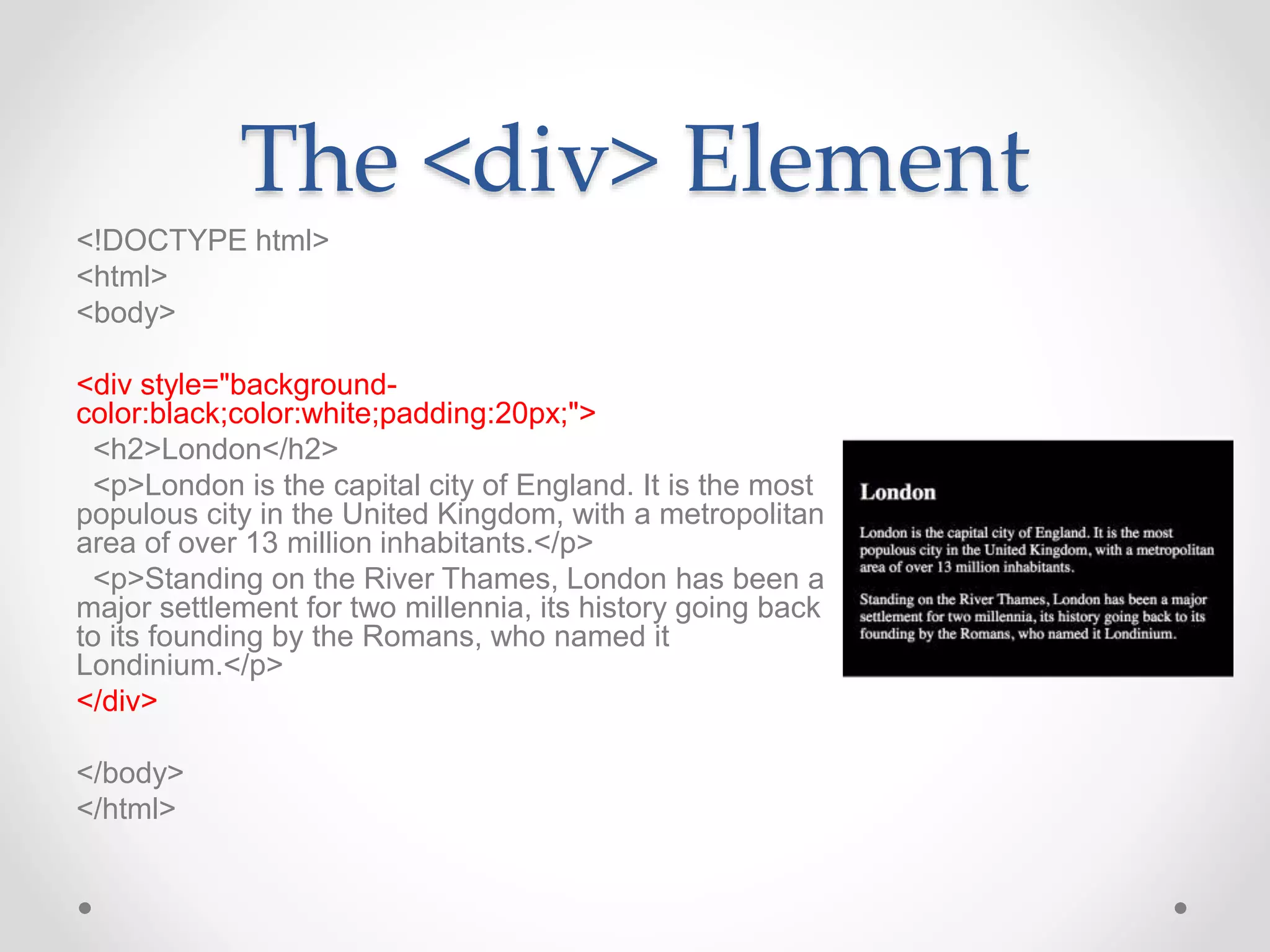 The <div> Element
<!DOCTYPE html>
<html>
<body>
<div style="background-
color:black;color:white;padding:20px;">
<h2>London</h2>
<p>London is the capital city of England. It is the most
populous city in the United Kingdom, with a metropolitan
area of over 13 million inhabitants.</p>
<p>Standing on the River Thames, London has been a
major settlement for two millennia, its history going back
to its founding by the Romans, who named it
Londinium.</p>
</div>
</body>
</html>
 