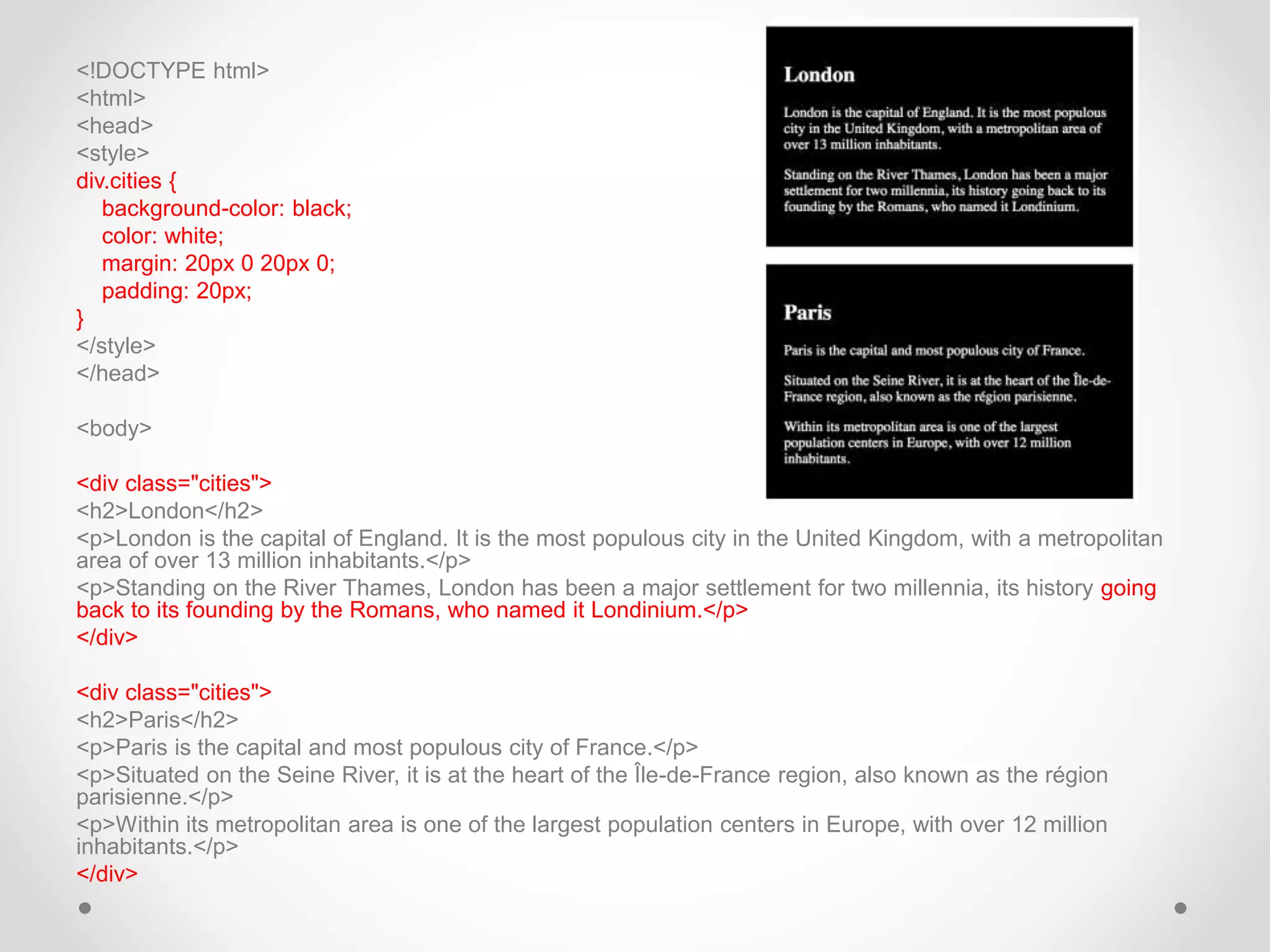 <!DOCTYPE html>
<html>
<head>
<style>
div.cities {
background-color: black;
color: white;
margin: 20px 0 20px 0;
padding: 20px;
}
</style>
</head>
<body>
<div class="cities">
<h2>London</h2>
<p>London is the capital of England. It is the most populous city in the United Kingdom, with a metropolitan
area of over 13 million inhabitants.</p>
<p>Standing on the River Thames, London has been a major settlement for two millennia, its history going
back to its founding by the Romans, who named it Londinium.</p>
</div>
<div class="cities">
<h2>Paris</h2>
<p>Paris is the capital and most populous city of France.</p>
<p>Situated on the Seine River, it is at the heart of the Île-de-France region, also known as the région
parisienne.</p>
<p>Within its metropolitan area is one of the largest population centers in Europe, with over 12 million
inhabitants.</p>
</div>
 