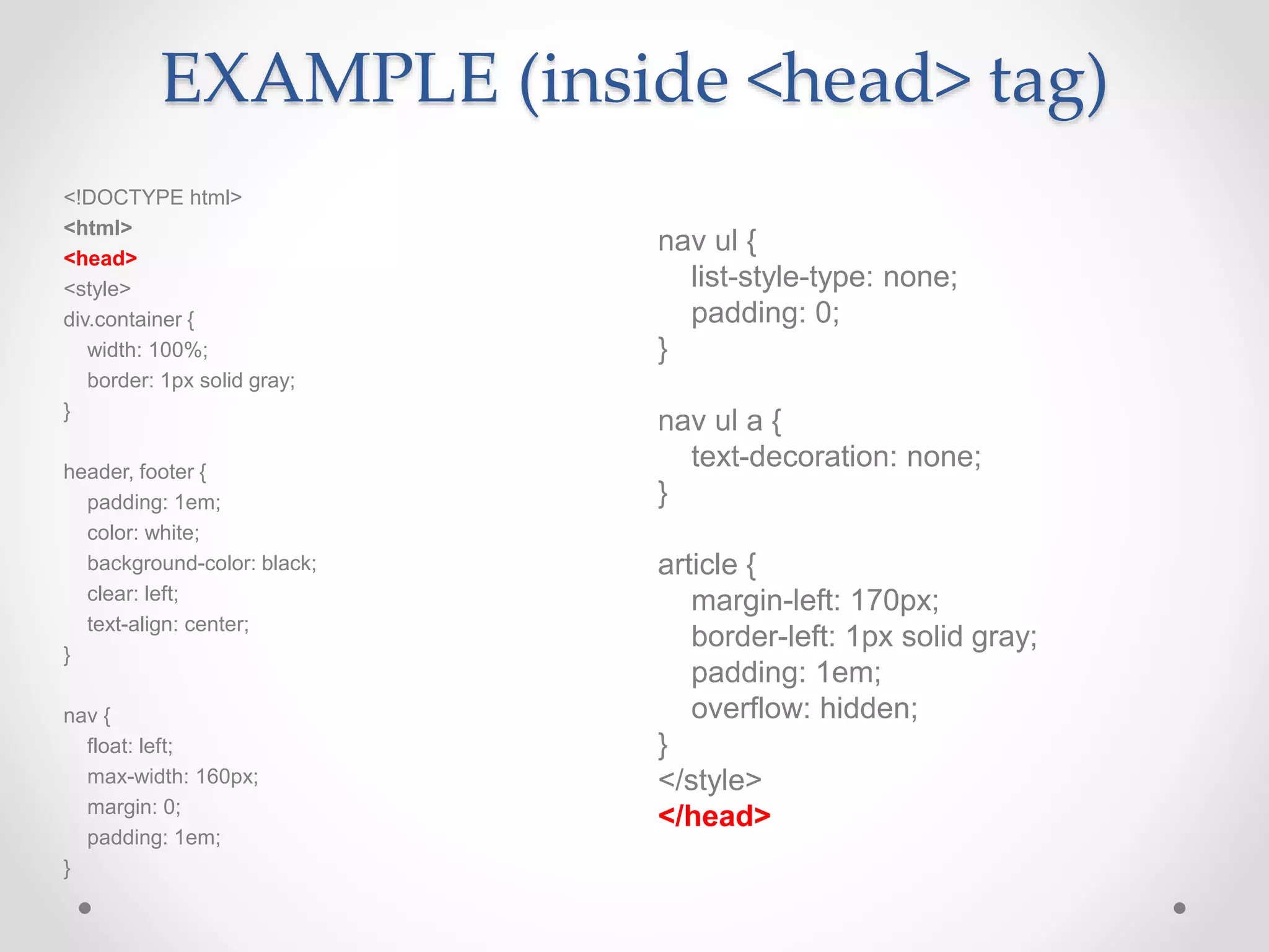 EXAMPLE (inside <head> tag)
nav ul {
list-style-type: none;
padding: 0;
}
nav ul a {
text-decoration: none;
}
article {
margin-left: 170px;
border-left: 1px solid gray;
padding: 1em;
overflow: hidden;
}
</style>
</head>
<!DOCTYPE html>
<html>
<head>
<style>
div.container {
width: 100%;
border: 1px solid gray;
}
header, footer {
padding: 1em;
color: white;
background-color: black;
clear: left;
text-align: center;
}
nav {
float: left;
max-width: 160px;
margin: 0;
padding: 1em;
}
 