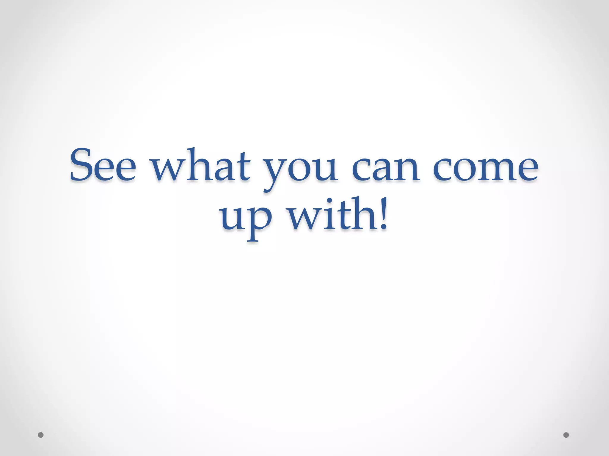 See what you can come
up with!
 