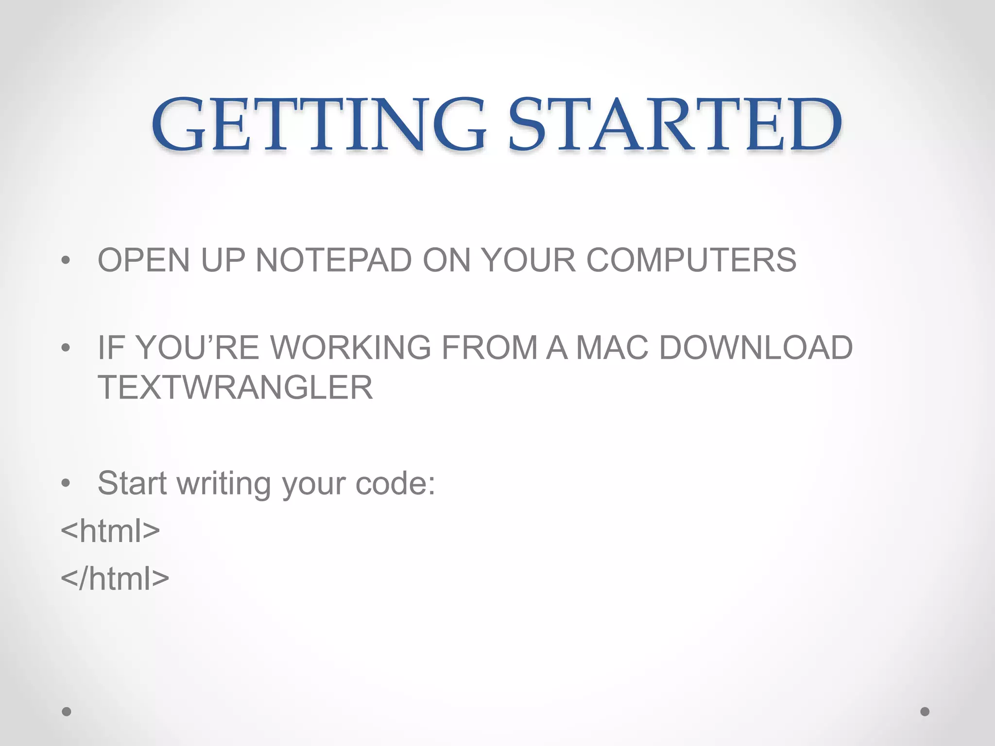 GETTING STARTED
• OPEN UP NOTEPAD ON YOUR COMPUTERS
• IF YOU’RE WORKING FROM A MAC DOWNLOAD
TEXTWRANGLER
• Start writing your code:
<html>
</html>
 