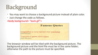 Background
• You may want to choose a background picture instead of plain color.
• Just change the code as follows.
<body background= "back.gif">
The browser window will be tiled with the background picture. The
background picture and the html file must be in the same folder;
otherwise the path to the picture must be specified.
 