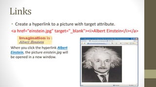 Links
• Create a hyperlink to a picture with target attribute.
<a href="einstein.jpg" target="_blank"><i>Albert Einstein</i></a>
When you click the hyperlink Albert
Einstein, the picture einstein.jpg will
be opened in a new window.
 