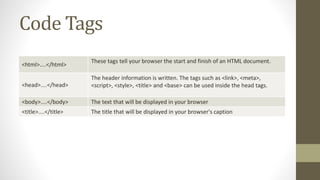Code Tags
<html>....</html>
These tags tell your browser the start and finish of an HTML document.
<head>....</head>
The header information is written. The tags such as <link>, <meta>,
<script>, <style>, <title> and <base> can be used inside the head tags.
<body>....</body> The text that will be displayed in your browser
<title>....</title> The title that will be displayed in your browser's caption
 